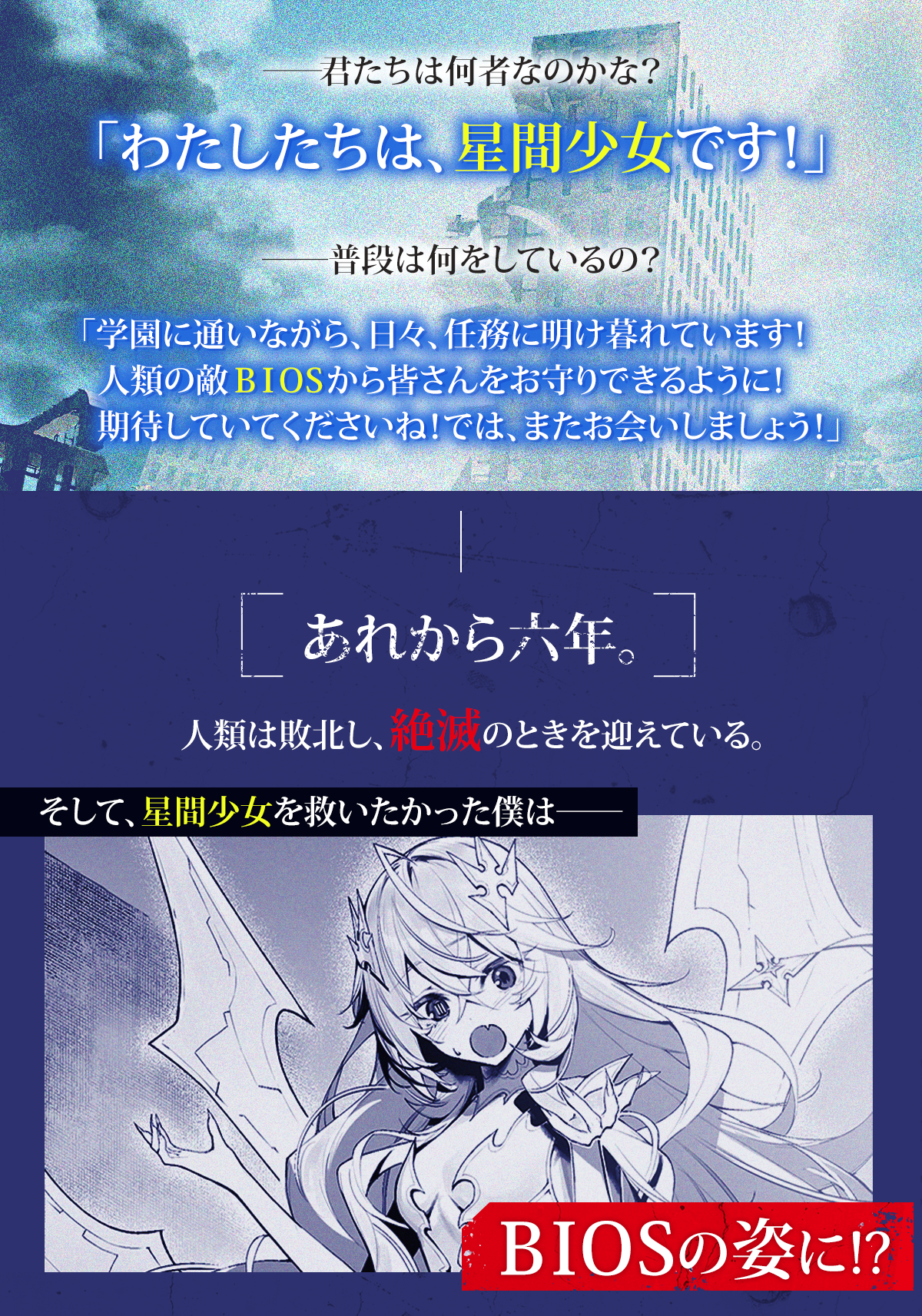 『人類滅亡BADエンドまであと2年、僕だけがそれを知っている』あらすじ:――君たちは何者なのかな?「わたしたちは、星間少女です!」 ――普段は何をしているの?「学園に通いながら、日々、任務に明け暮れています! 人類の敵BIOSから皆さんをお守りできるように!期待していてくださいね! では、またお会いしましょう!」 あれから六年。人類は敗北し、絶滅のときを迎えている。そして、星間少女を救いたかった僕は――BIOSの姿に!?