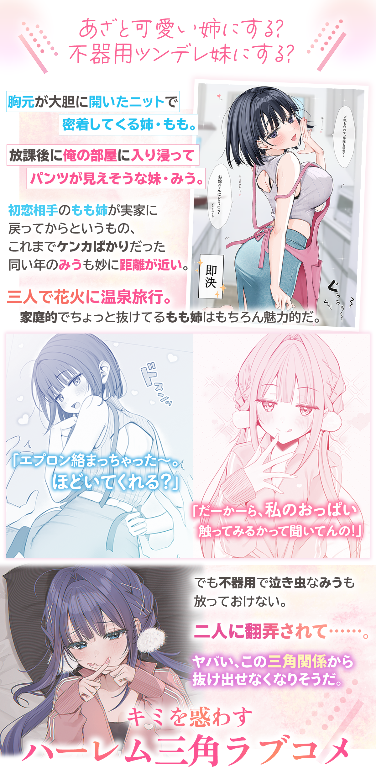 『年上幼馴染と再会したら、姉妹で俺の取り合いが始まった』あらすじ：あざと可愛い姉にする？不器用ツンデレ妹にする？胸元が大胆に開いたニットで密着してくる姉・もも。放課後に俺の部屋に入り浸ってパンツが見えそうな妹・みう。初恋相手のもも姉が実家に戻ってからというもの、これまでケンカばかりだった同い年のみうも妙に距離が近い。「エプロン絡まっちゃった～。ほどいてくれる？」「だーかーら、私のおっぱい触ってみるかって聞いてんの！」三人で花火に温泉旅行。家庭的でちょっと抜けてるもも姉はもちろん魅力的だ。でも不器用で泣き虫なみうも放っておけない。二人に翻弄されて……。
ヤバい、この三角関係から抜け出せなくなりそうだ。キミを惑わすハーレム三角ラブコメ