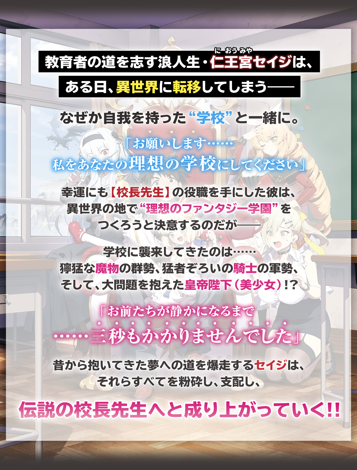『ドラゴンスレイヤー校長先生 異世界ですべてが俺の思い通りになる理想の美少女学校をつくる』あらすじ:教育者の道を志す浪人生・仁王宮(におうみや)セイジは、
ある日、異世界に転移してしまう――なぜか自我を持った“学校”と一緒に。『お願いします……私をあなたの理想の学校にしてください』幸運にも【校長先生】の役職を手にした彼は、異世界の地で“理想のファンタジー学園”をつくろうと決意するのだが――学校に襲来してきたのは……獰猛な魔物の群勢、猛者ぞろいの騎士の軍勢、そして、大問題を抱えた皇帝陛下(美少女)!?「お前たちが静かになるまで……三秒もかかりませんでした」昔から抱いてきた夢への道を爆走するセイジは、それらすべてを粉砕し、支配し、伝説の校長先生へと成り上がっていく!!