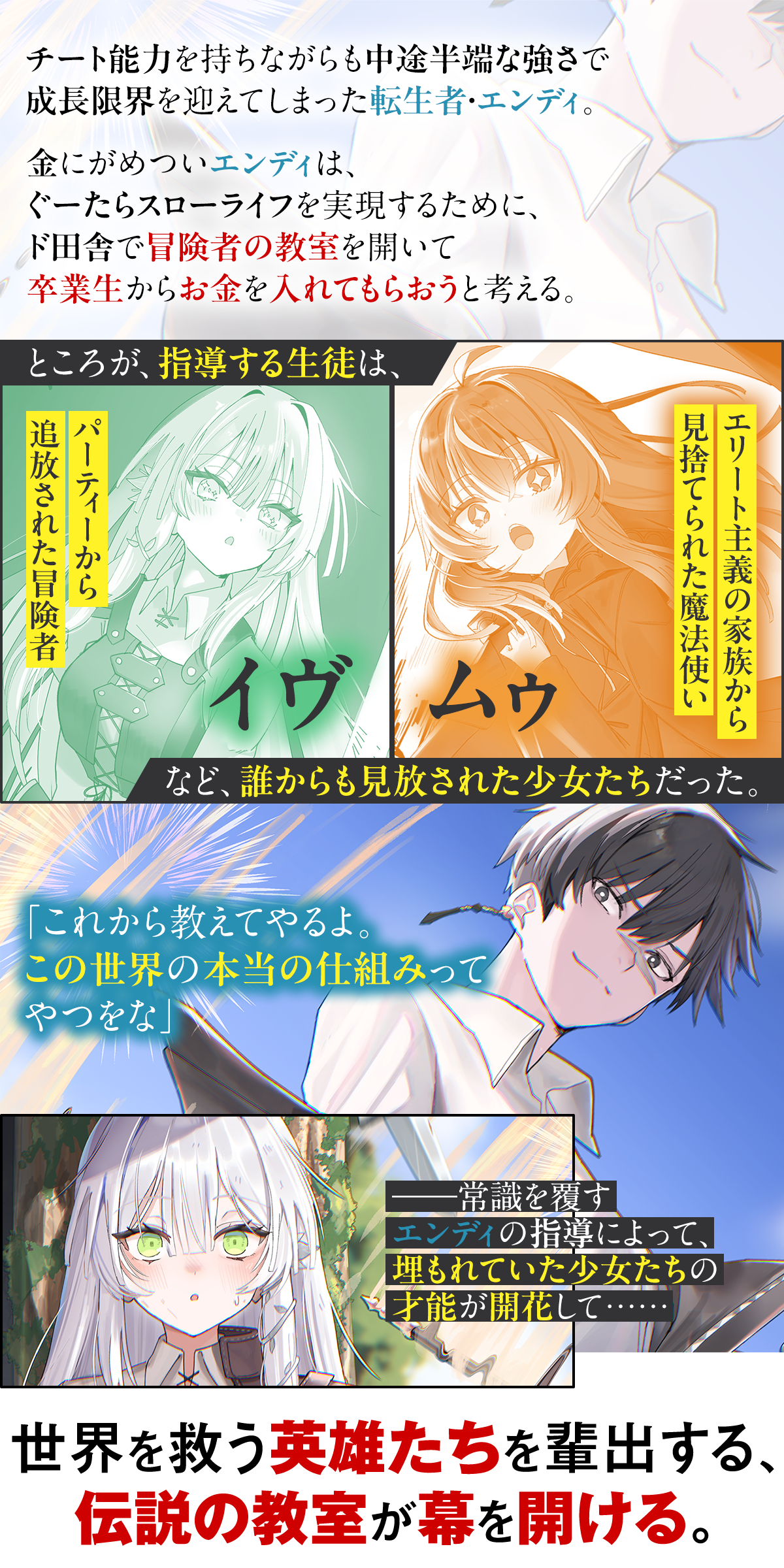あらすじ内容：チート能力を持ちながらも中途半端な強さで成長限界を迎えてしまった転生者・エンディ。金にがめついエンディは、ぐーたらスローライフを実現するために、ド田舎で冒険者の教室を開いて卒業生からお金を入れてもらおうと考える。ところが、指導する生徒は、パーティーから追放された冒険者のイヴ、エリート主義の家族から見捨てられた魔法使いのムゥなど、誰からも見放された少女たちだった。「これから教えてやるよ。この世界の本当の仕組みってやつをな」――常識を覆すエンディの指導によって、埋もれていた少女たちの才能が開花して……。世界を救う英雄たちを輩出する、伝説の教室が幕を開ける。
