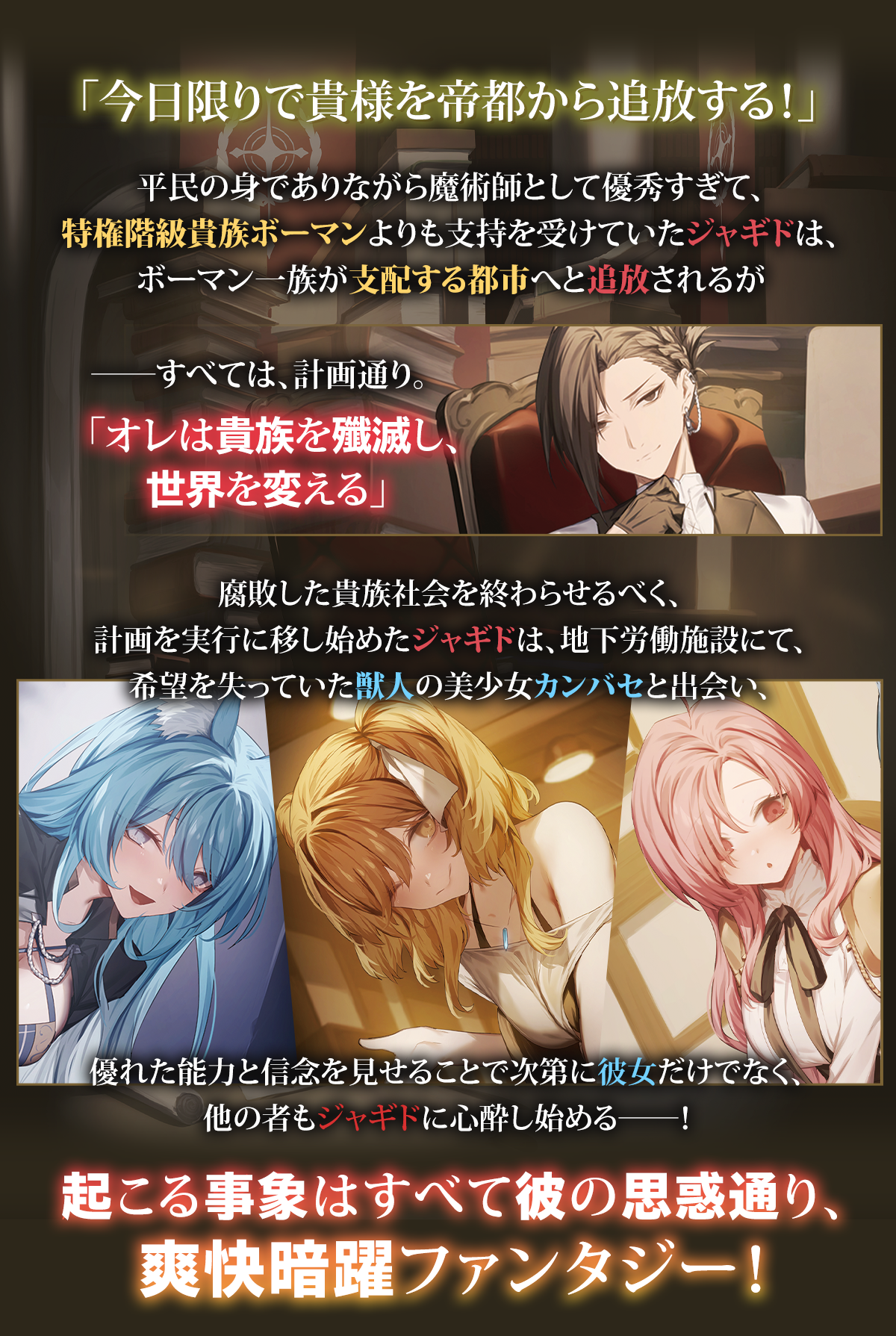 『優秀すぎて追放された平民魔術師、無能のフリしてゴミ貴族を蹂躙する』あらすじ：「今日限りで貴様を帝都から追放する！」平民の身でありながら魔術師として優秀すぎて、特権階級貴族ボーマンよりも支持を受けていたジャギドは、ボーマン一族が支配する都市へと追放されるが――すべては、計画通り。「オレは貴族を殲滅し、世界を変える」
　腐敗した貴族社会を終わらせるべく、計画を実行に移し始めたジャギドは、地下労働施設にて、希望を失っていた獣人の美少女カンバセと出会い、優れた能力と信念を見せることで次第に彼女だけでなく、他の者もジャギドに心酔し始める――！　起こる事象はすべて彼の思惑通り、爽快暗躍ファンタジー！