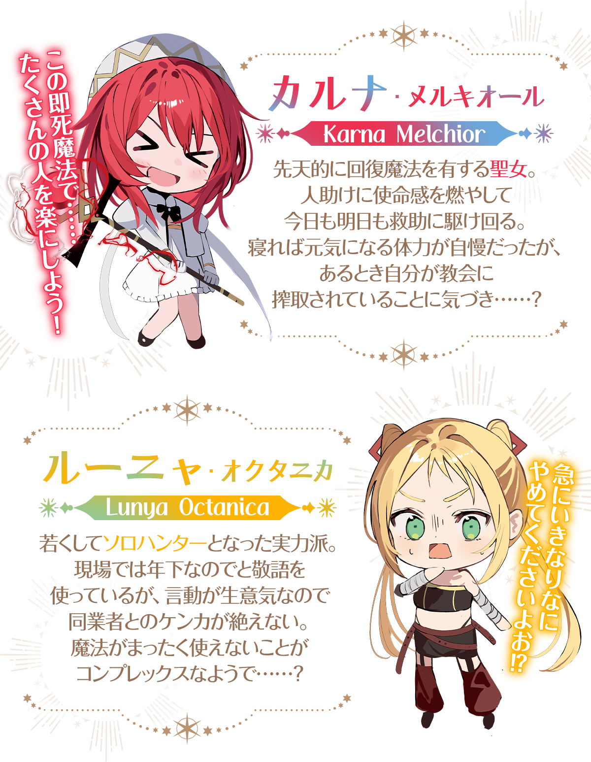 『即死魔法を覚えた聖女。やりがい搾取な教会を破壊して自由になります』キャラクター：【カルナ・メルキオール】「この即死魔法で……たくさんの人を楽にしよう！」先天的に回復魔法を有する聖女。人助けに使命感を燃やして今日も明日も救助に駆け回る。寝れば元気になる体力が自慢だったが、あるとき自分が教会に搾取されていることに気づき……？【ルーニャ・オクタニカ】「急にいきなりなにやめてくださいよお！？」若くしてソロハンターとなった実力派。現場では年下なのでと敬語を使っているが、言動が生意気なので同業者とのケンカが絶えない。魔法がまったく使えないことがコンプレックスなようで……？