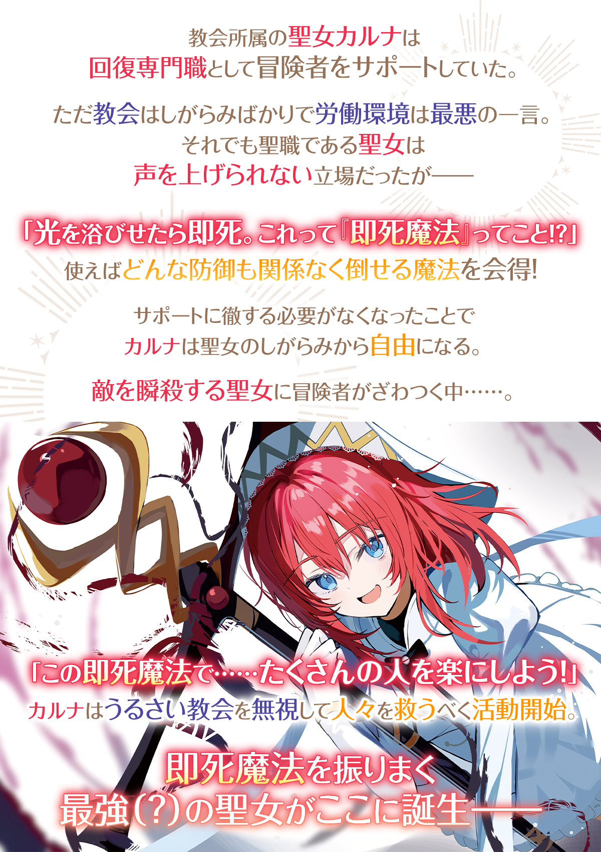 『即死魔法を覚えた聖女。やりがい搾取な教会を破壊して自由になります』あらすじ：教会所属の聖女カルナは回復専門職として冒険者をサポートしていた。ただ教会はしがらみばかりで労働環境は最悪の一言。それでも聖職である聖女は声を上げられない立場だったが――「光を浴びせたら即死。これって『即死魔法』ってこと!?」使えばどんな防御も関係なく倒せる魔法を会得！サポートに徹する必要がなくなったことでカルナは聖女のしがらみから自由になる。敵を瞬殺する聖女に冒険者がざわつく中……。「この即死魔法で……たくさんの人を楽にしよう！」カルナはうるさい教会を無視して人々を救うべく活動開始。即死魔法を振りまく最強（？）の聖女がここに誕生――