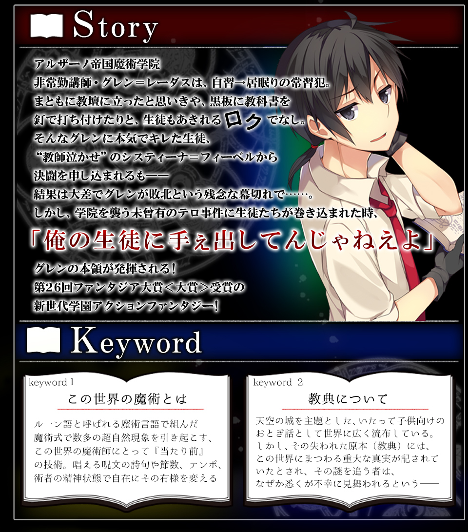 【STORY】アルザーノ帝国魔術学院非常勤講師・グレン＝レーダスは、自習→居眠りの常習犯。まともに教壇に立ったと思いきや、黒板に教科書を釘で打ち付けたりと、生徒もあきれるロクでなし。そんなグレンに本気でキレた生徒、“教師泣かせ”のシスティーナ＝フィーベルから決闘を申し込まれるも――結果は大差でグレンが敗北という残念な幕切れで……。しかし、学院を襲う未曾有のテロ事件に生徒たちが巻き込まれた時、「俺の生徒に手ぇ出してんじゃねえよ」グレンの本領が発揮される！第26回ファンタジア大賞＜大賞＞受賞の新世代学園アクションファンタジー！