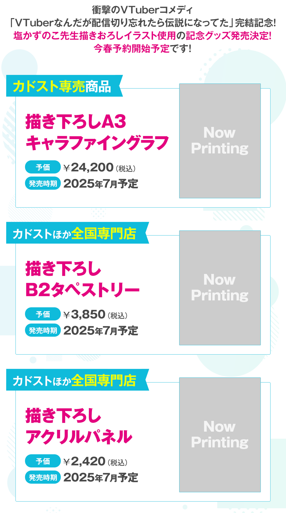 衝撃のVTuberコメディ「VTuberなんだが配信切り忘れたら伝説になってた」完結記念！ 塩かずのこ先生描きおろしイラスト使用の記念グッズ発売決定！ 今春予約開始予定です！①描き下ろしA3キャラファイングラフ（予価：24,200円（税込）／カドスト専売商品／2025年7月予定）②描き下ろしB2タペストリー（予価：3,850円（税込）／カドストほか全国専門店／2025年7月予定）③描き下ろしアクリルパネル（予価：2,420円（税込）／カドストほか全国専門店／2025年7月予定）