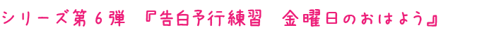 シリーズ第6弾　『告白予行練習　金曜日のおはよう』