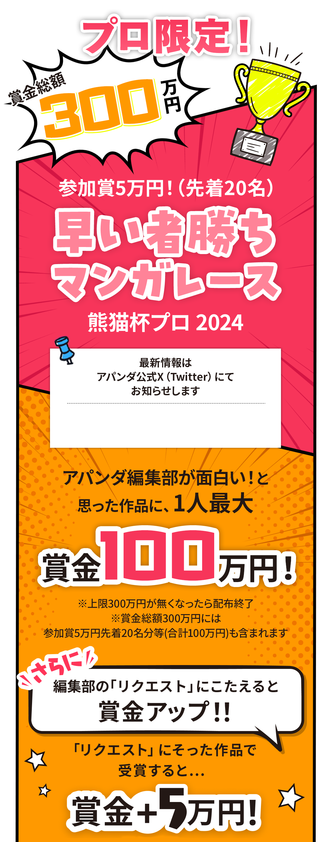 賞金総額300万円！参加賞5万円！(先着20名)早い者勝ちマンガレース アパンダ編集部が面白い!と思った作品に、1人最大賞金100万円! ※上限300万円が無くなったら配布終了 さらに編集部の「リクエスト」にこたえると賞金UP!! 「リクエスト」にそった作品で受賞すると...賞金＋5万円!