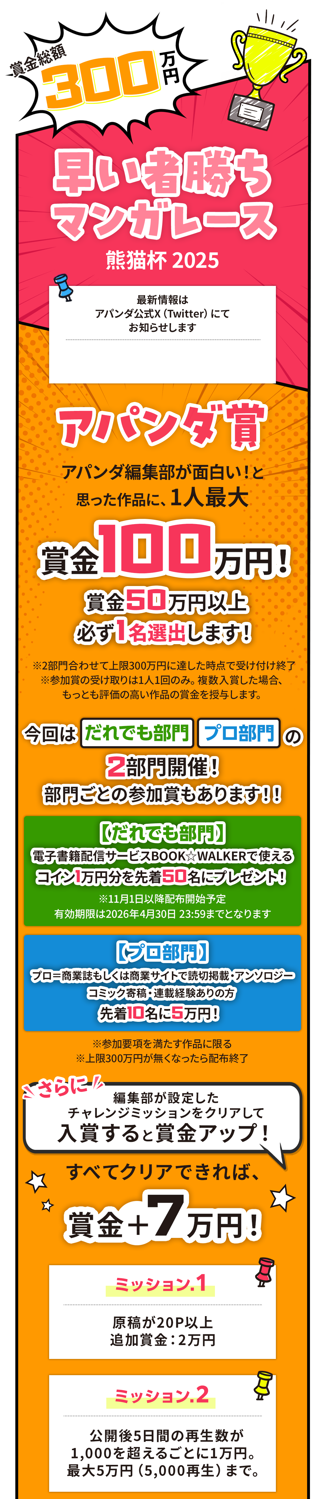 賞金総額300万円！早い者勝ちマンガレース アパンダ編集部が面白い!と思った作品に、1人最大賞金100万円!賞金50万円以上必ず1名選出します！※2部門合わせて上限300万円に達した時点で受け付け終了※参加賞の受け取りは1人1回のみ。複数入賞した場合、もっとも評価の高い作品の賞金を授与します。今回はだれでも部門プロ部門の2部門開催！部門ごとの参加賞もあります！！＜だれでも部門＞電子書籍配信サービスBOOK☆WALKERで使えるコイン1万円分を先着50名にプレゼント！＜プロ部門＞プロ＝商業誌もしくは商業サイトで読切掲載・アンソロジーコミック寄稿・連載経験ありの方 先着10名に5万円！ ※参加要項を満たす作品に限る※上限300万円が無くなったら配布終了。さらに！編集部が設定したチャレンジミッションをクリアして入賞すると賞金アップ！すべてクリアできれば、賞金＋７万円！ミッション.１原稿が20P以上追加賞金：2万円ミッション.2公開後5日間の再生数が1,000を超えるごとに1万円。最大5万円（5,000再生）まで。