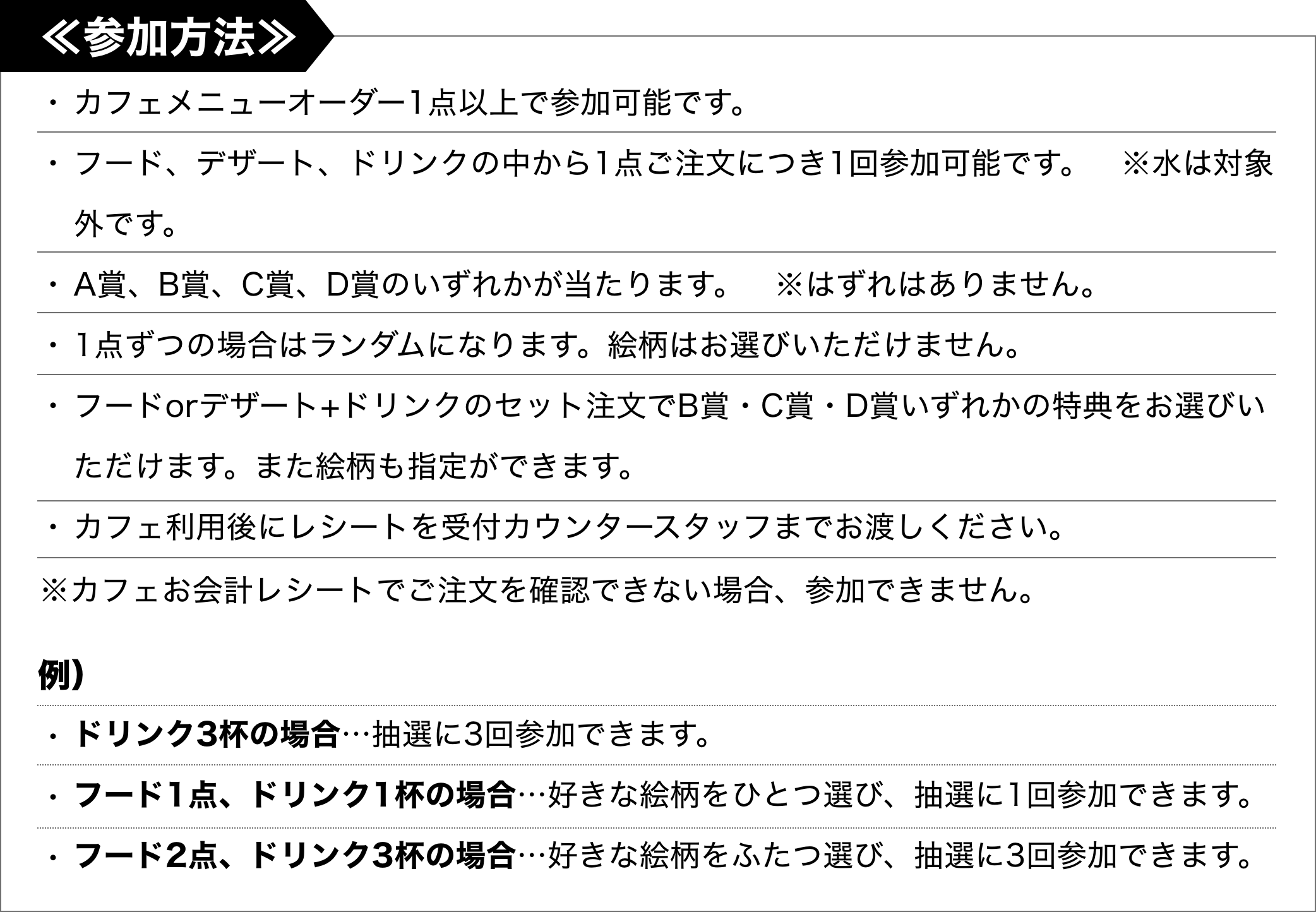 [参加方法]・カフェメニューオーダー1点以上で参加可能です。・フード、デザート、ドリンクの中から1点ご注文につき1回参加可能です。　※水は対象外です。・A賞、B賞、C賞、D賞のいずれかが当たります。　※はずれはありません。・1点ずつの場合はランダムになります。絵柄はお選びいただけません。・フードorデザート+ドリンクのセット注文でB賞・C賞・D賞いずれかの特典をお選びいただけます。また絵柄も指定ができます。・カフェ利用後にレシートを受付カウンタースタッフまでお渡しください。※カフェお会計レシートでご注文を確認できない場合、参加できません。＜例＞ドリンク3杯の場合…抽選に3回参加できます。フード1点、ドリンク1杯の場合…好きな絵柄をひとつ選び、抽選に1回参加できます。フード2点、ドリンク3杯の場合…好きな絵柄をふたつ選び、抽選に3回参加できます。