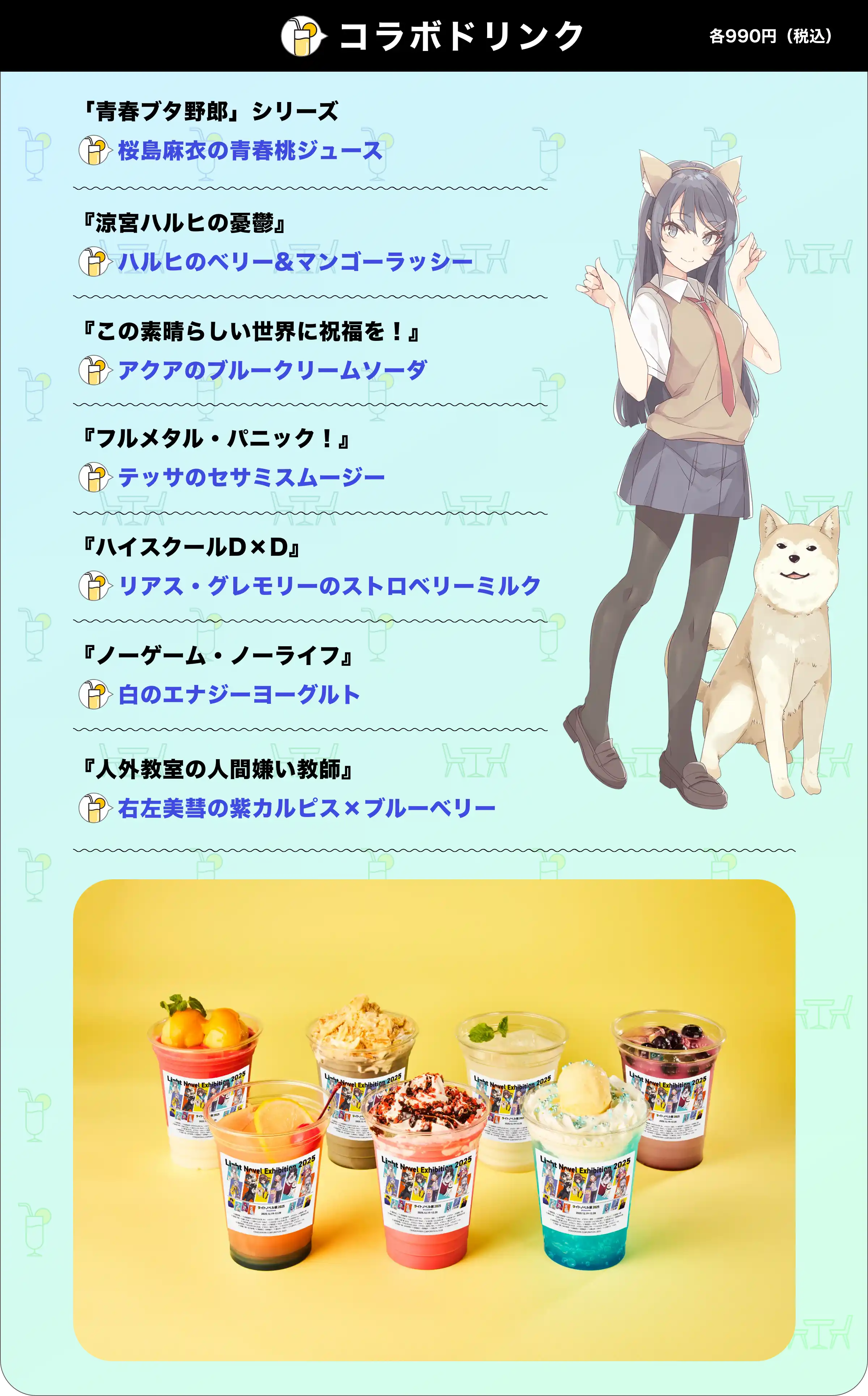 [コラボドリンク]各990円（税込）/ 『青春ブタ野郎』シリーズ桜島麻衣の青春桃ジュース / 『涼宮ハルヒの憂鬱』ハルヒのベリー&マンゴーラッシー / 『この素晴らしい世界に祝福を！』アクアのブルークリームソーダ / 『フルメタル・パニック！』テッサのセサミスムージー / 『ハイスクールD×D』リアス・グレモリーのストロベリーミルク / 『ノーゲーム・ノーライフ』白のエナジーヨーグルト / 『人外教室の人間嫌い教師』右左美彗の紫カルピス×ブルーベリー