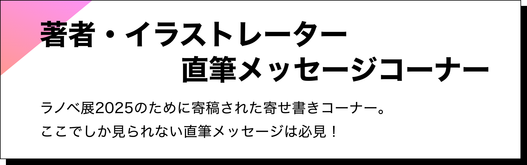 著者・イラストレーター直筆メッセージコーナー：ラノベ展2025のために寄稿された寄せ書きコーナー。ここでしか見られない直筆メッセージは必見！