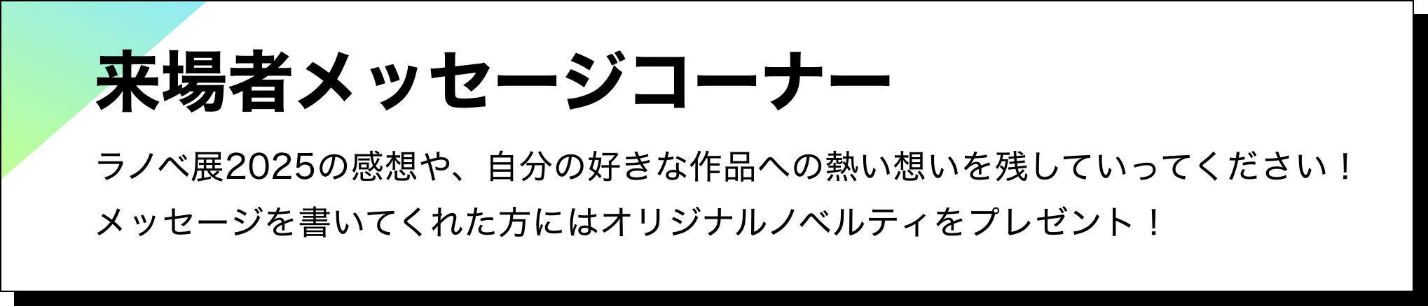 来場者メッセージコーナー：ラノベ展2025の感想や、自分の好きな作品への熱い想いを残していってください！メッセージを書いてくれた方にはオリジナルノベルティをプレゼント！