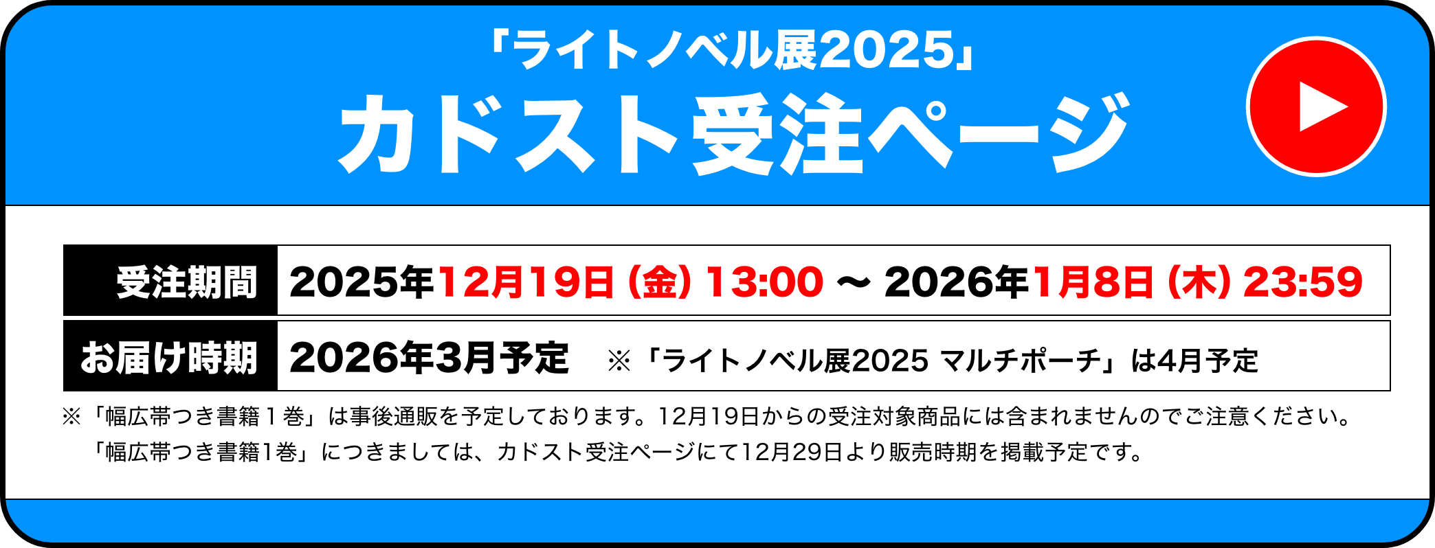 「ライトノベル展2025」カドスト受注ページ 受注期間：2025年12月19日（金）13:00 〜 2026年1月8日（木）23:59 お届け時期：2026年3月予定　※「ライトノベル展2025 マルチポーチ」は4月予定 / ※「幅広帯つき書籍１巻」は事後通販を予定しております。12⽉19日からの受注対象商品には含まれませんのでご注意ください。　「幅広帯つき書籍1巻」につきましては、カドスト受注ページにて12月29日より販売時期を掲載予定です。
