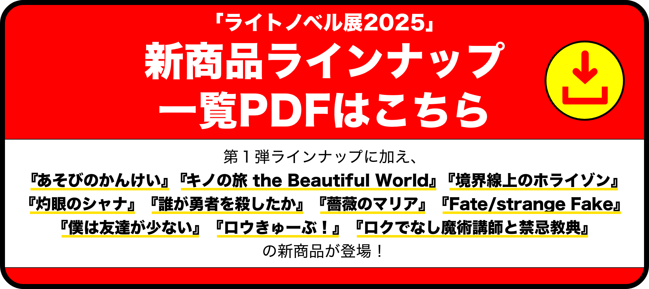 「ライトノベル展2025」新商品ラインナップ⼀覧PDFはこちら 第１弾ラインナップに加え、『あそびのかんけい』『キノの旅 the Beautiful World』『境界線上のホライゾン』『灼眼のシャナ』『誰が勇者を殺したか』『薔薇のマリア』『Fate/strange Fake』『僕は友達が少ない』『ロウきゅーぶ！』『ロクでなし魔術講師と禁忌教典』の新商品が登場！