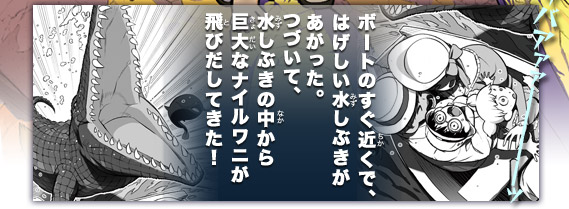 ザバアァァ――――ッボートのすぐ近くで、はげしい水しぶきがあがった。つづいて、水しぶきの中から巨大なナイルワニが飛びだしてきた！