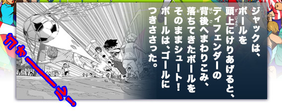 ジャックは、ボールを頭上にけりあげると、ディフェンダーの背後へまわりこみ、落ちてきたボールをシュート！
ボールは、ゴールにつきささった。「ゴォ――――ル！」