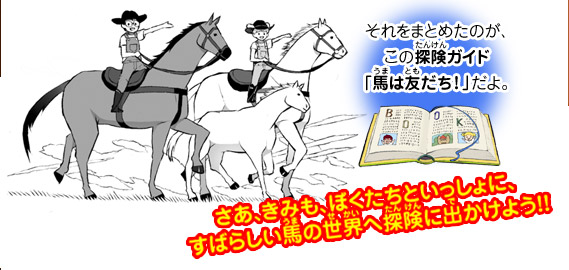 それをまとめたのが、この探険ガイド「馬は友だち！」だよ。さあ、きみも、ぼくたちといっしょに、すばらしい馬の世界へ探険に出かけよう！