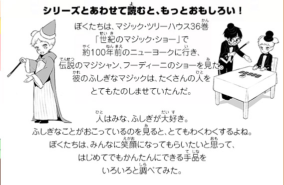 ぼくたちは、マジック・ツリーハウス36巻「世紀のマジック・ショー」で約100年前のニューヨークに行き、伝説のマジシャン、フーディーニのショーを見た。彼のふしぎなマジックは、たくさんの人をとてもたのしませていたんだ。人はみな、ふしぎが大好き。ふしぎなことがおこっているのを見ると、とてもわくわくするよね。ぼくたちは、みんなに笑顔になってもらいたいと思って、はじめてでもかんたんにできる手品をいろいろと調べてみた。