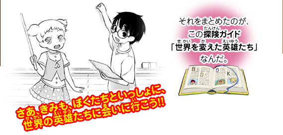 ぼくたちは、偉大な英雄たちのことをいろいろと調べてみたよ。それをまとめたのが、この探険ガイド『世界を変えた英雄たち』なんだ。さあ、きみも、ぼくたちといっしょに、世界の英雄たちに会いに行こう