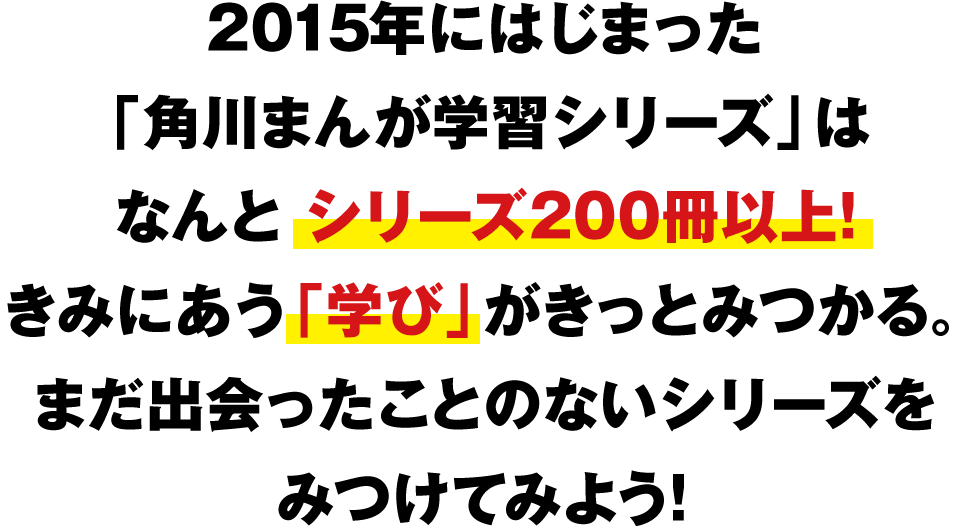 2015年にはじまった「角川まんが学習シリーズ」はなんとシリーズ200冊以上！ きみにあう「学び」がきっとみつかる。まだ出会ったことのないシリーズをみつけてみよう！