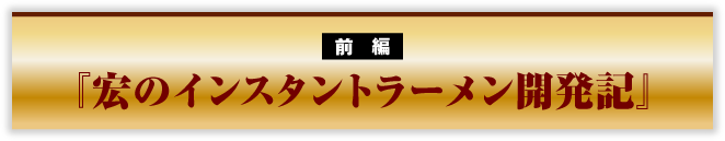 前編　『宏のインスタントラーメン開発記』