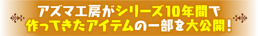 アズマ工房がシリーズ10年間で作ってきたアイテムの一部を大公開！