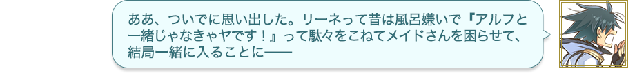 ああ、ついでに思い出した。リーネって昔は風呂嫌いで『アルフと一緒じゃなきゃヤです！』って駄々をこねてメイドさんを困らせて、結局一緒に入ることに——