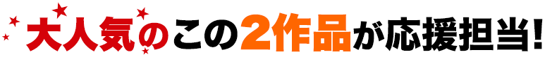 大人気のこの2作品が応援担当！
