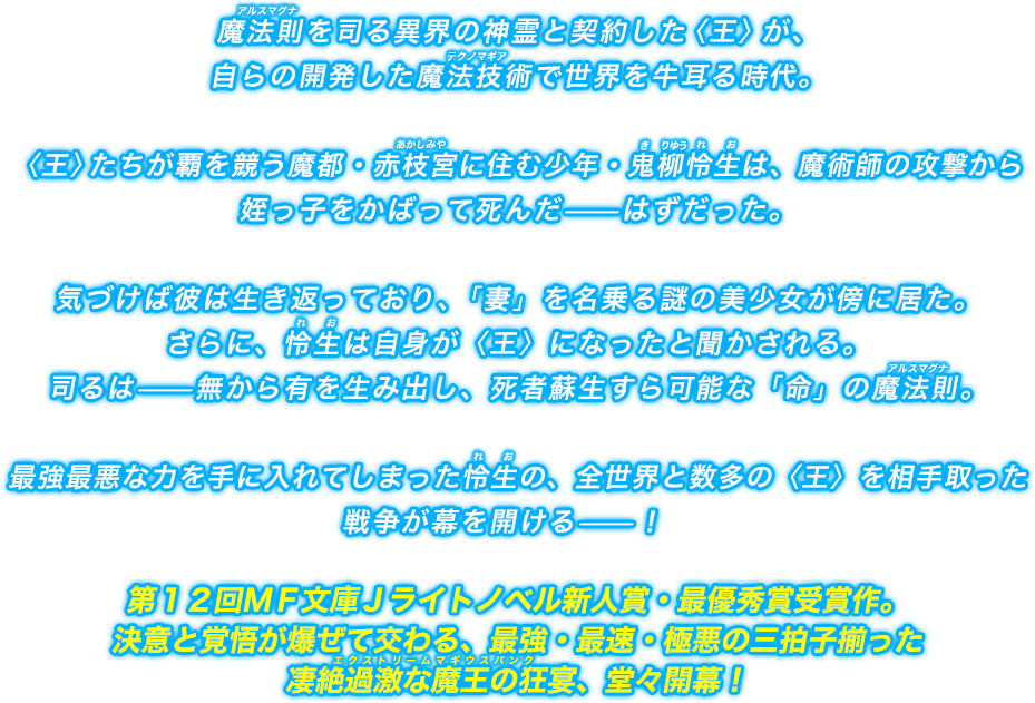 魔法則を司る異界の神霊と契約した〈王〉が、自らの開発した魔法技術で世界を牛耳る時代。〈王〉たちが覇を競う魔都・赤枝宮に住む少年・鬼柳怜生は、魔術師の攻撃から姪っ子をかばって死んだ—はずだった。気づけば彼は生き返っており､「妻」を名乗る謎の美少女が傍に居た。さらに、怜生は自身が〈王〉になったと聞かされる。司るは—無から有を生み出し、死者蘇生すら可能な「命」の魔法則。最強最悪な力を手に入れてしまった怜生の、全世界と数多の〈王〉を相手取った戦争が幕を開ける—！第１２回ＭＦ文庫Ｊライトノベル新人賞・最優秀賞受賞作。決意と覚悟が爆ぜて交わる、最強・最速・極悪の三拍子揃った凄絶過激な魔王の狂宴、堂々開幕！
