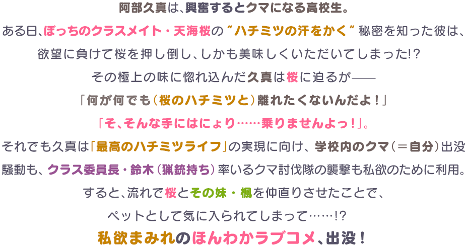 阿部久真は、興奮するとクマになる高校生。ある日、ぼっちのクラスメイト・天海桜の“ハチミツの汗をかく”秘密を知った彼は、欲望に負けて桜を押し倒し、しかも美味しくいただいてしまった!?その極上の味に惚れ込んだ久真は桜に迫るが—「何が何でも（桜のハチミツと）離れたくないんだよ！」「そ、そんな手にはにょり……乗りませんよっ！」。それでも久真は「最高のハチミツライフ」の実現に向け、学校内のクマ（＝自分）出没騒動も、クラス委員長・鈴木（猟銃持ち）率いるクマ討伐隊の襲撃も私欲のために利用。すると、流れで桜とその妹・楓を仲直りさせたことで、ペットとして気に入られてしまって……!?私欲まみれのほんわかラブコメ、出没！