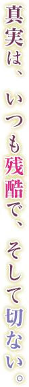 真実は、いつも残酷で、そして切ない。