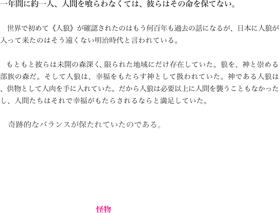 一年間に約一人、人間を喰らわなくては、彼らはその命を保てない。世界で初めて《人狼》が確認されたのはもう何百年も過去の話になるが、日本に人狼が入って来たのはそう遠くない明治時代と言われている。もともと彼らは未開の森深く、限られた地域にだけ存在していた。狼を、神と崇める部族の森だ。そして人狼は、幸福をもたらす神として扱われていた。神である人狼は、供物として人肉を手に入れていた。だから人狼は必要以上に人間を襲うこともなかったし、人間たちはそれで幸福がもたらされるならと満足していた。奇跡的なバランスが保たれていたのである。しかしそのバランスが崩れたとき、世界がどう変化するか——人類は、その憶測を誤った。それは決定的な過ちだった。時代の流れと共に森は開発され、部族は姿を消した。生贄を失った人狼が世界中に散らばって、そこで初めて人類は自らの過ちに気が付いた。解き放たれた幸福の神は、怪物となったのだ。
