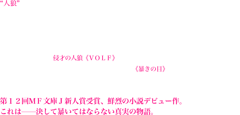“人狼”、彼らは一年間に一人、人間を喰らわなくては、その命を保てない。カナガワ3区の新人討伐官・連野壮真は、人に化けて人を喰らう人狼を討伐するため、自らを天使と名乗る同僚の討伐官・篠崎樫乃と任務に励んでいる。共に両親を人狼の手によって失った二人。だが、二人は初めての囮捜査で偶然にも、樫乃の両親の仇である、遺体にＶ字の傷跡を残す・侵才の人狼《ＶＯＬＦ》の犯行の痕跡を発見する。しかし、樫乃が人狼の正体を見破ることができる《暴きの目》を発現させてしまったことで、二人の運命は大きく変わってゆくこととなり—!?　第１２回ＭＦ文庫Ｊ新人賞受賞、鮮烈の小説デビュー作。これは—決して暴いてはならない真実の物語。