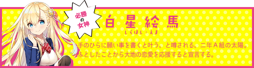 必勝の女神【白星絵馬（しらほし・えま）】手のひらに願い事を書くと叶う、と噂される、二年Ａ組の太陽。ふとしたことから大地の恋愛を応援すると宣言する。