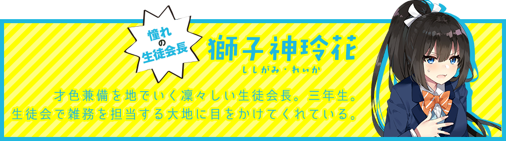憧れの生徒会長【獅子神玲花（ししがみ・れいか）】才色兼備を地でいく凜々しい生徒会長。三年生。生徒会で雑務を担当する大地に目をかけてくれている。
