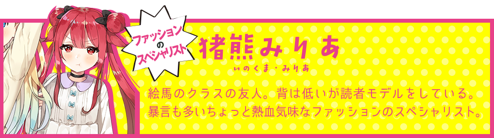 ファッションのスペシャリスト【猪熊みりあ（いのくま・みりあ）】絵馬のクラスの友人。背は低いが読者モデルをしている。暴言も多いちょっと熱血気味なファッションのスペシャリスト。