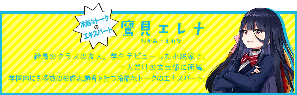 冷酷なトークのエキスパート【鷹見エレナ（たかみ・えれな）】絵馬のクラスの友人。学生デビューした小説家で、一人だけの文芸部に所属。学園内にも多数の被虐志願者を持つ冷酷なトークのエキスパート。