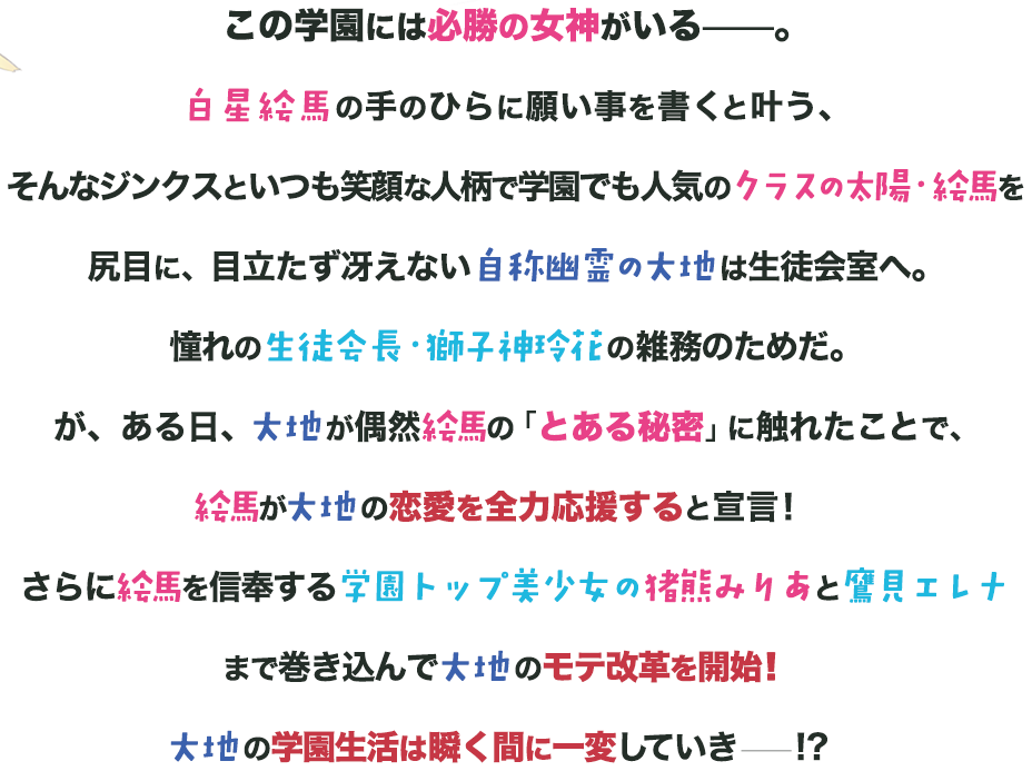 この学園には必勝の女神がいる——。白星絵馬の手のひらに願い事を書くと叶う、そんなジンクスといつも笑顔な人柄で学園でも人気のクラスの太陽・絵馬を尻目に、目立たず冴えない自称幽霊の大地は生徒会室へ。憧れの生徒会長・獅子神玲花の雑務のためだ。が、ある日、大地が偶然絵馬の「とある秘密」に触れたことで、絵馬が大地の恋愛を全力応援すると宣言！さらに絵馬を信奉する学園トップ美少女の猪熊みりあと鷹見エレナまで巻き込んで大地のモテ改革を開始！！大地の学園生活は瞬く間に一変していき——！？