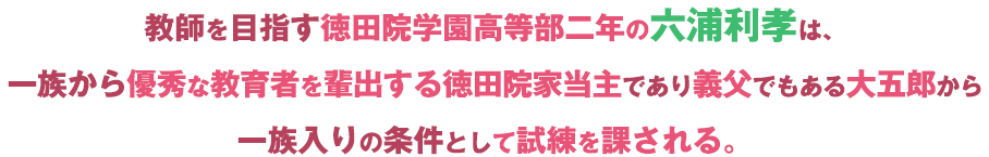 教師を目指す徳田院学園高等部二年の六浦利孝は、一族から優秀な教育者を輩出する徳田院家当主であり義父でもある大五郎から一族入りの条件として試練を課される。