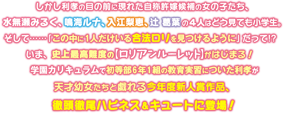しかし利孝の目の前に現れた自称許嫁候補の女の子たち、水無瀬みるく、鳴海ルナ、入江梨恵、辻 葛葉の4人はどう見ても小学生。そして……「この中に1人だけいる合法ロリを見つけるように」だって!? いま、史上最高難度の【ロリアンルーレット】がはじまる! 学園カリキュラムで初等部6年1組の教育実習についた利孝が天才幼女たちと戯れる今年度新人賞作品、徹頭徹尾ハピネス&キュートに登場!
