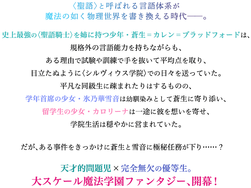 〈聖語〉と呼ばれる言語体系が魔法の如く物理世界を書き換える時代——。史上最強の〈聖語騎士〉を姉に持つ少年・蒼生=カレン=ブラッドフォードは、規格外の言語能力を持ちながらも、ある理由で試験や訓練で手を抜いて平均点を取り、目立たぬように〈シルヴィウス学院〉での日々を送っていた。平凡な同級生に疎まれたりはするものの、学年首席の少女・氷乃華雪音は幼馴染みとして蒼生に寄り添い、留学生の少女・カロリーナは一途に彼を想いを寄せ、学院生活は穏やかに営まれていた。だが、ある事件をきっかけに蒼生と雪音に極秘任務が下り……? 天才的問題児×完全無欠の優等生。大スケール魔法学園ファンタジー、開幕!