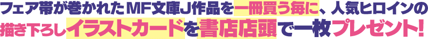 フェア帯が巻かれたMF文庫J作品を一冊買う毎に、人気ヒロインの描き下ろしイラストカードを書店店頭で一枚プレゼント!