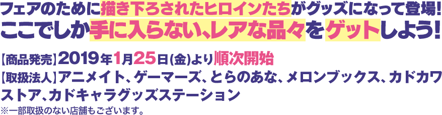 フェアのために描き下ろされたヒロインたちがグッズになって登場!ここでしか手に入らない、レアな品々をゲットしよう!
