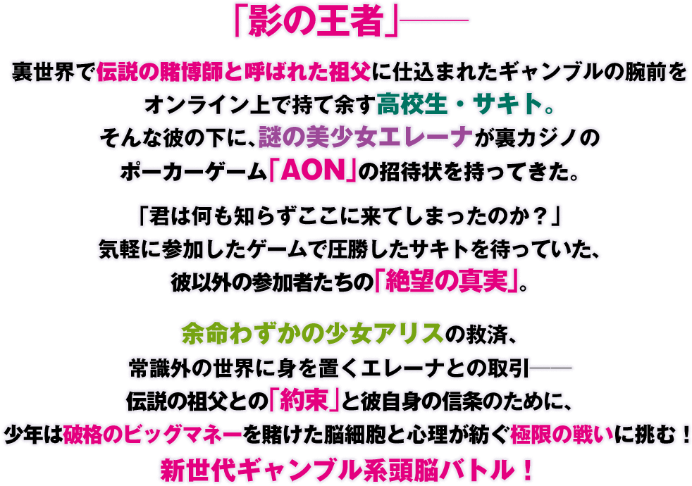 「影の王者」――
裏世界で伝説の賭博師と呼ばれた祖父に仕込まれたギャンブルの腕前をオンライン上で持て余す高校生・サキト。そんな彼の下に、謎の美少女エレーナが裏カジノのポーカーゲーム「AON」の招待状を持ってきた。「君は何も知らずここに来てしまったのか？」気軽に参加したゲームで圧勝したサキトを待っていた、彼以外の参加者たちの「絶望の真実」。余命わずかの少女アリスの救済、常識外の世界に身を置くエレーナとの取引――伝説の祖父との「約束」と彼自身の信条のために、少年は破格のビッグマネーを賭けた脳細胞と心理が紡ぐ極限の戦いに挑む！　新世代ギャンブル系頭脳バトル！