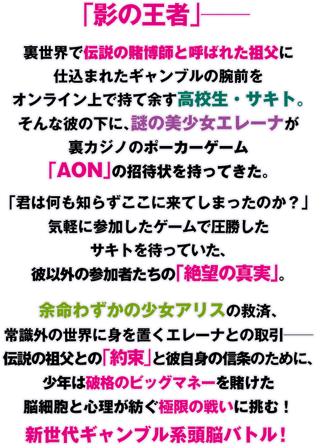 「影の王者」――
裏世界で伝説の賭博師と呼ばれた祖父に仕込まれたギャンブルの腕前をオンライン上で持て余す高校生・サキト。そんな彼の下に、謎の美少女エレーナが裏カジノのポーカーゲーム「AON」の招待状を持ってきた。「君は何も知らずここに来てしまったのか？」気軽に参加したゲームで圧勝したサキトを待っていた、彼以外の参加者たちの「絶望の真実」。余命わずかの少女アリスの救済、常識外の世界に身を置くエレーナとの取引――伝説の祖父との「約束」と彼自身の信条のために、少年は破格のビッグマネーを賭けた脳細胞と心理が紡ぐ極限の戦いに挑む！　新世代ギャンブル系頭脳バトル！