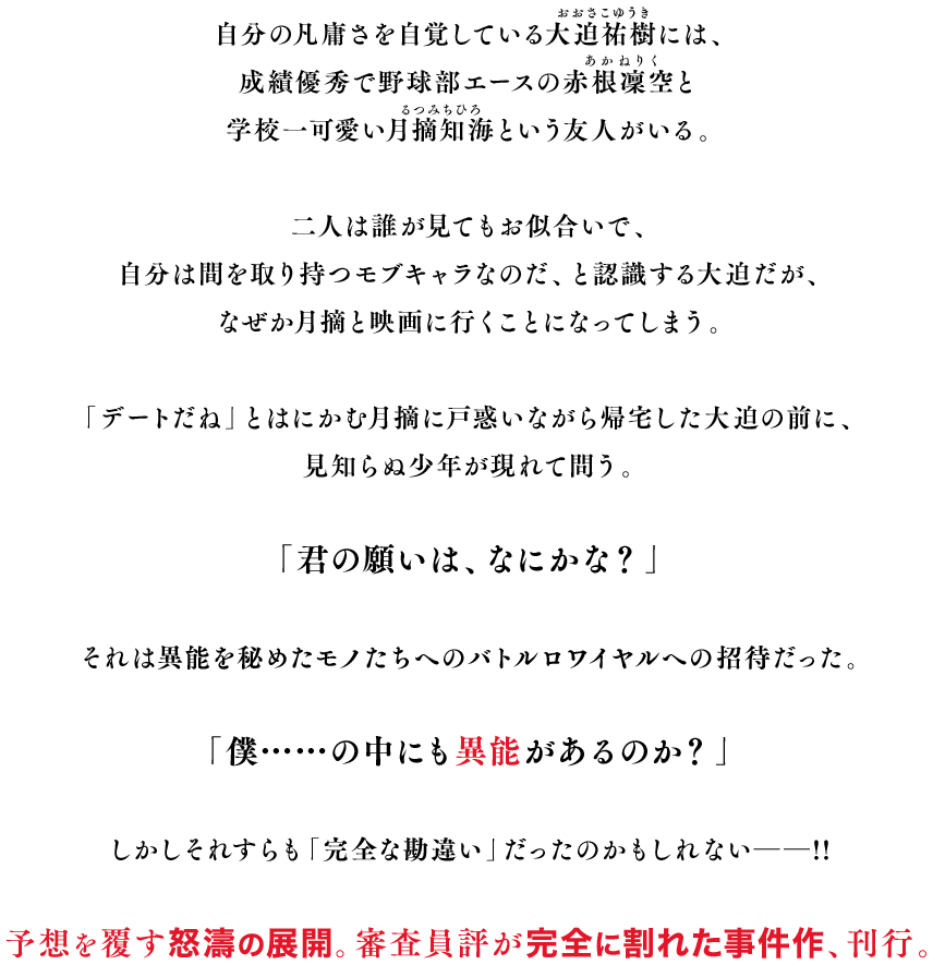 自分の凡庸さを自覚している大迫祐樹（おおさこゆうき）には、成績優秀で野球部エースの赤根凜空（あかねりく）と学校一可愛い月摘知海（るつみちひろ）という友人がいる。二人は誰が見てもお似合いで、自分は間を取り持つモブキャラなのだ、と認識する大迫だが、なぜか月摘と映画に行くことになってしまう。「デートだね」とはにかむ月摘に戸惑いながら帰宅した大迫の前に、見知らぬ少年が現れて問う。「君の願いは、なにかな？」それは異能を秘めたモノたちへのバトルロワイヤルへの招待だった。「僕……の中にも異能があるのか？」しかしそれすらも「完全な勘違い」だったのかもしれない――!!　予想を覆す怒濤の展開。審査員評が完全に割れた事件作、刊行。
