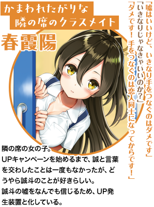 かまわれたがりな隣の席のクラスメイト 春霞陽「嘘はいいけど、いきなり手をつなぐのはダメです」「いきなりじゃなきゃいいのか？」「ダメです！　手をつなぐのは恋人同士になってからです！」隣の席の女の子。UPキャンペーンを始めるまで、誠と言葉を交わしたことは一度もなかったが、どうやら誠斗のことが好きらしい。誠斗の嘘をなんでも信じるため、UP発生装置と化している。