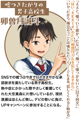 嘘つきたがりの男子高校生 卯曽月誠斗「ええと、嘘ついて悪かったな。けど、俺って嘘つかないと（以下同文）」「はい、大丈夫です。わたし、卯曽月くんを信じてますから」「いや、だから、俺の言うことは嘘なんだって……でもまあ、信じてくれると助かる」SNSでの嘘つぶやきで日々ささやかな承認欲求を満たしている男子高校生。熱中症にかかった際やさしく看護してくれた大空真森に片想いしているが、現状進展はほとんど無し。デビの勢いに負け、UPキャンペーンに参加することになる。