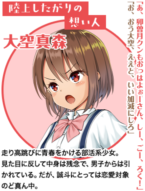 陸上したがりの想い人 大空真森「あ、卯曽月クンもおっはよぉーさん、しー、ごー、ろく！」「お、おう大空、ええと、いい加減にしろ」走り高跳びに青春をかける部活系少女。見た目に反して中身は残念で、男子からは引かれている。だが、誠斗にとっては恋愛対象のど真ん中。