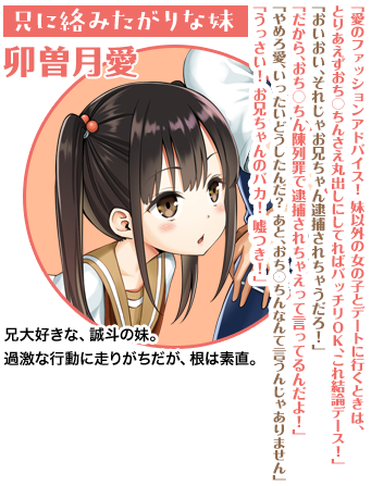 兄に絡みたがりな妹 卯曽月愛「愛のファッションアドバイス！　妹以外の女の子とデートに行くときは、とりあえずおち○ちんさえ丸出しにしてればバッチリＯＫ、これ結論デース！」「おいおい、それじゃお兄ちゃん逮捕されちゃうだろ！」「だから、おち○ちん陳列罪で逮捕されちゃえって言ってるんだよ！」「やめろ愛、いったいどうしたんだ？　あと、おち○ちんなんて言うんじゃありません」「うっさい！　お兄ちゃんのバカ！　嘘つき！」兄大好きな、誠斗の妹。過激な行動に走りがちだが、根は素直。